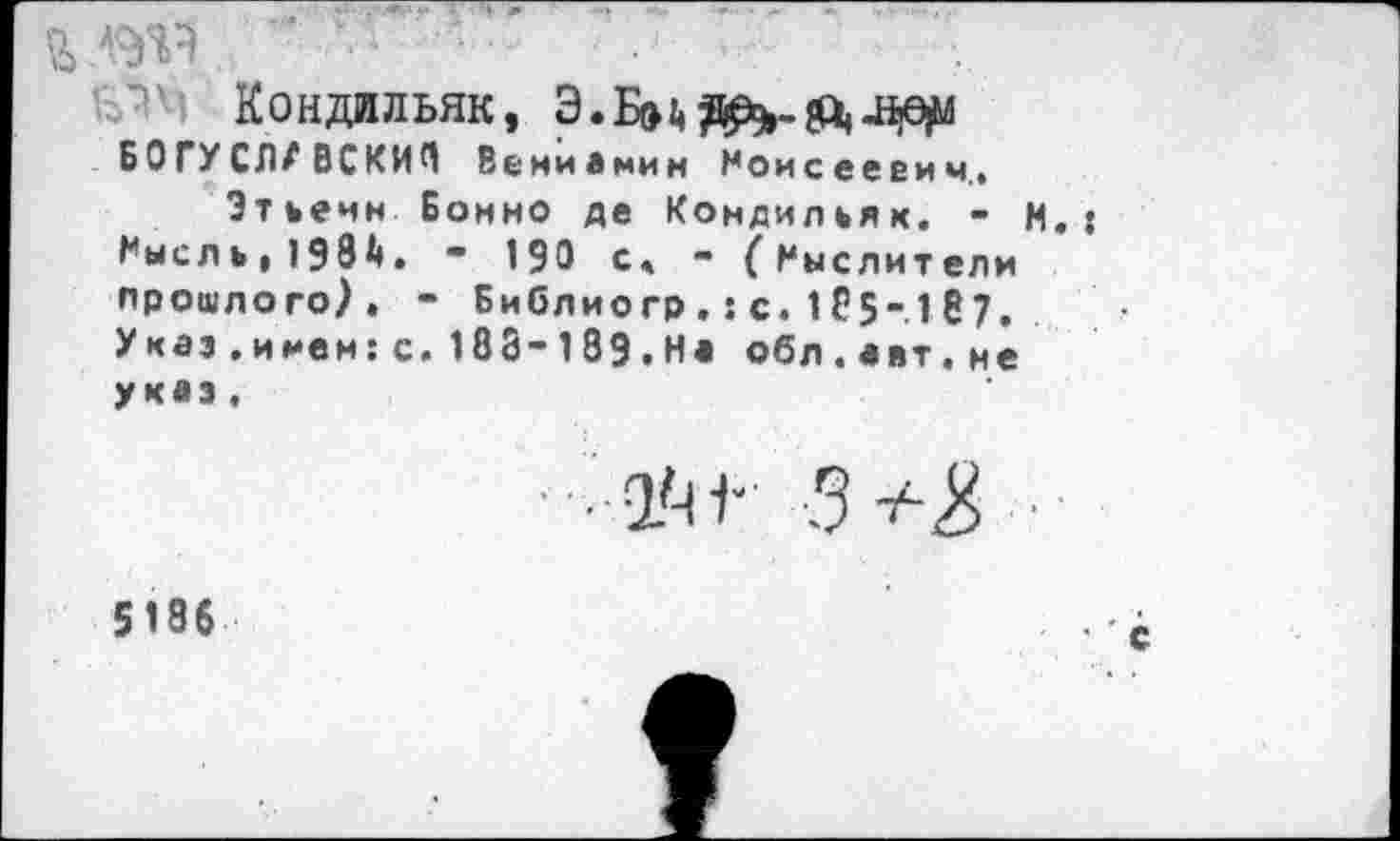 ﻿a.w
Кондильяк,
БОГУСЛАВСКИЙ Вениамин Моисеевич.,
Этьенн Бонно де Кондильяк. - И.: Мысль, 193А»• • 190 с, - {Мыслители прошлого). - Библиогр , : с. 1 С5-.1 S 7. Указ.и мен:с. 183-189.На обл.авт.не указ,
ïr 5^
5186